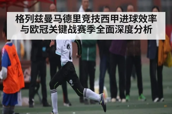 格列兹曼马德里竞技西甲进球效率与欧冠关键战赛季全面深度分析