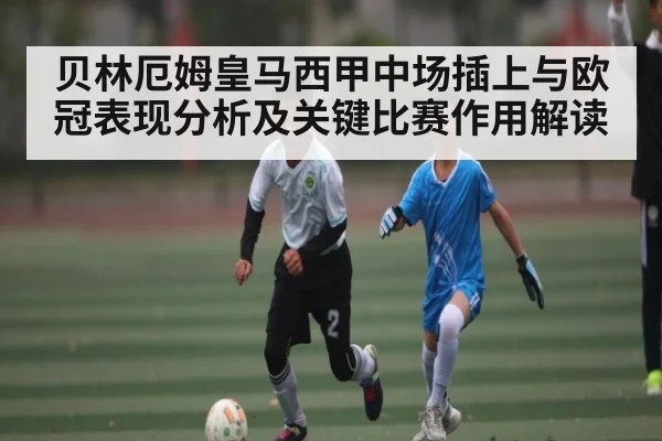 贝林厄姆皇马西甲中场插上与欧冠表现分析及关键比赛作用解读