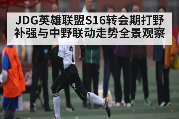 JDG英雄联盟S16转会期打野补强与中野联动走势全景观察