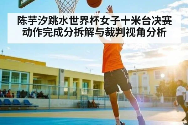陈芋汐跳水世界杯女子十米台决赛动作完成分拆解与裁判视角分析