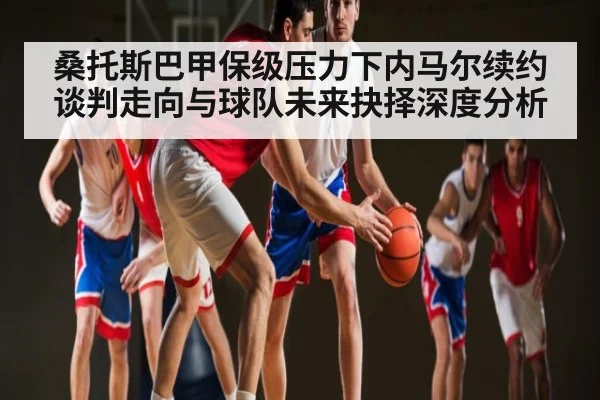 桑托斯巴甲保级压力下内马尔续约谈判走向与球队未来抉择深度分析